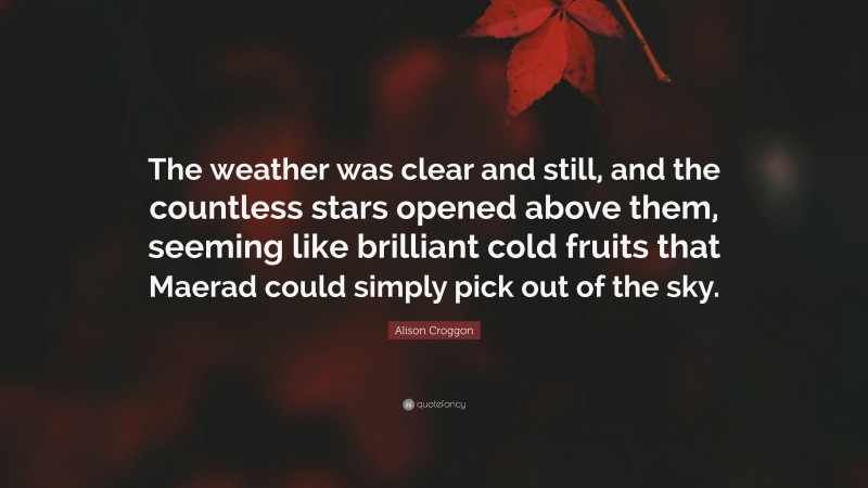 Alison Croggon Quote: “The weather was clear and still, and the countless stars opened above them, seeming like brilliant cold fruits that Maerad could simply pick out of the sky.”