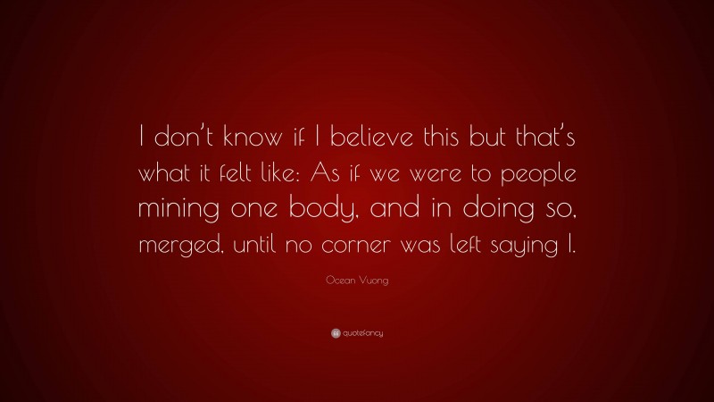 Ocean Vuong Quote: “I don’t know if I believe this but that’s what it felt like: As if we were to people mining one body, and in doing so, merged, until no corner was left saying I.”