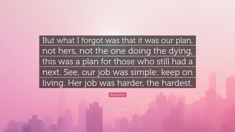 Ada Limon Quote: “But what I forgot was that it was our plan, not hers, not the one doing the dying, this was a plan for those who still had a next. See, our job was simple: keep on living. Her job was harder, the hardest.”