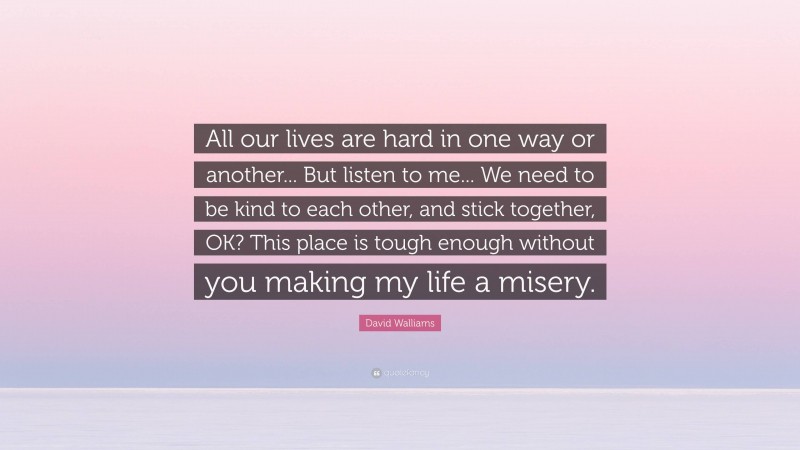 David Walliams Quote: “All our lives are hard in one way or another... But listen to me... We need to be kind to each other, and stick together, OK? This place is tough enough without you making my life a misery.”