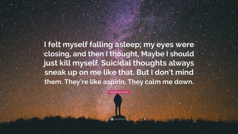 Jonathan Ames Quote: “I felt myself falling asleep; my eyes were closing, and then I thought, Maybe I should just kill myself. Suicidal thoughts always sneak up on me like that. But I don’t mind them. They’re like aspirin. They calm me down.”