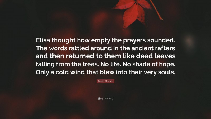 Bodie Thoene Quote: “Elisa thought how empty the prayers sounded. The words rattled around in the ancient rafters and then returned to them like dead leaves falling from the trees. No life. No shade of hope. Only a cold wind that blew into their very souls.”