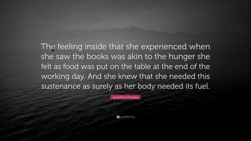 Jacqueline Winspear Quote: “The feeling inside that she experienced when she saw the books was akin to the hunger she felt as food was put on the table at the end of the working day. And she knew that she needed this sustenance as surely as her body needed its fuel.”