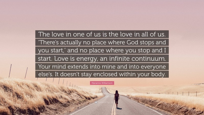 Marianne Williamson Quote: “The love in one of us is the love in all of us. ‘There’s actually no place where God stops and you start,’ and no place where you stop and I start. Love is energy, an infinite continuum. Your mind extends into mine and into everyone else’s. It doesn’t stay enclosed within your body.”