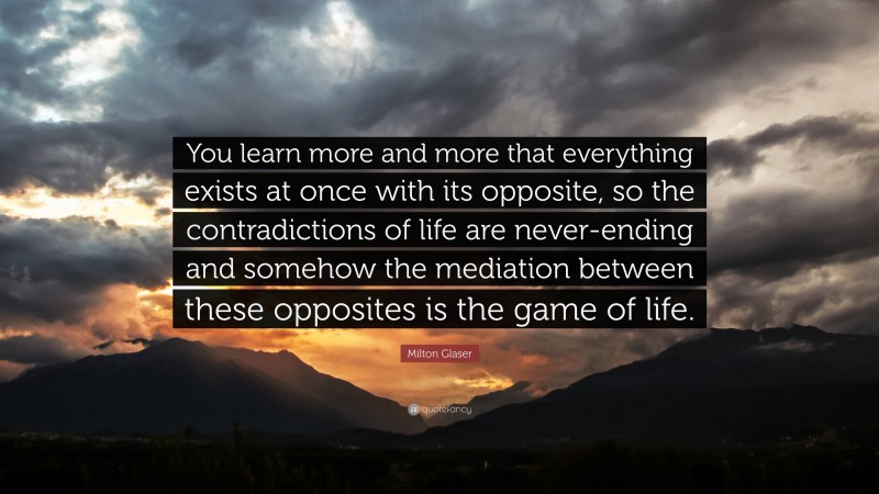 Milton Glaser Quote: “You learn more and more that everything exists at once with its opposite, so the contradictions of life are never-ending and somehow the mediation between these opposites is the game of life.”