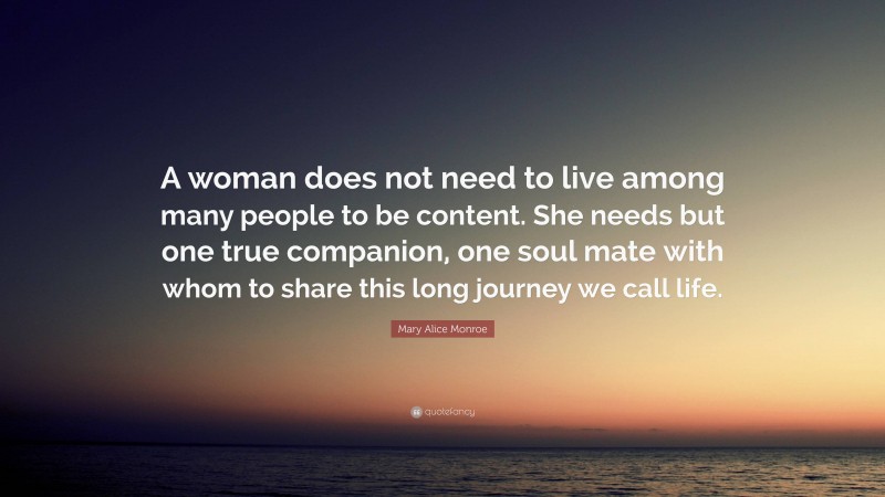 Mary Alice Monroe Quote: “A woman does not need to live among many people to be content. She needs but one true companion, one soul mate with whom to share this long journey we call life.”
