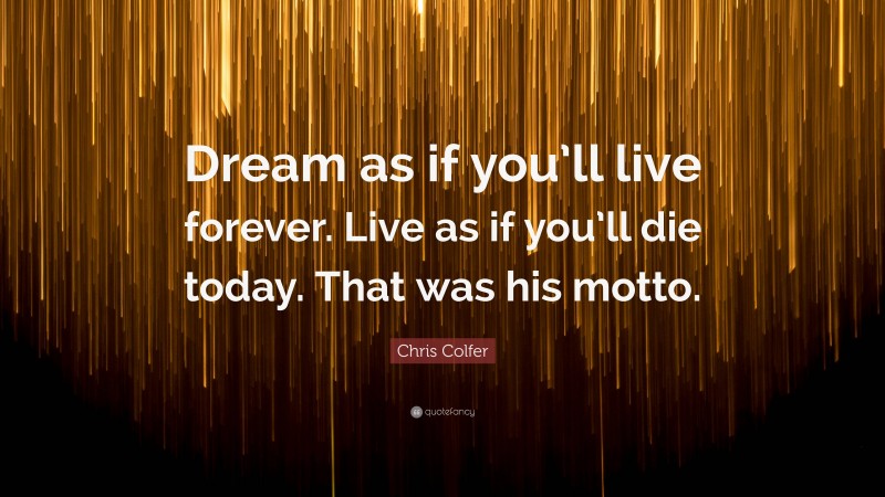 Chris Colfer Quote: “Dream as if you’ll live forever. Live as if you’ll die today. That was his motto.”
