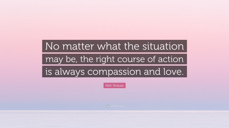 Neil Strauss Quote: “No matter what the situation may be, the right course of action is always compassion and love.”