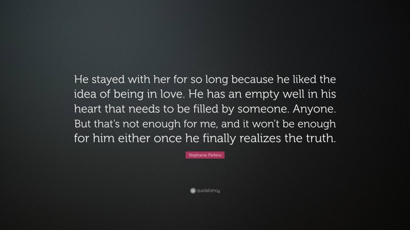 Stephanie Perkins Quote: “He stayed with her for so long because he liked the idea of being in love. He has an empty well in his heart that needs to be filled by someone. Anyone. But that’s not enough for me, and it won’t be enough for him either once he finally realizes the truth.”