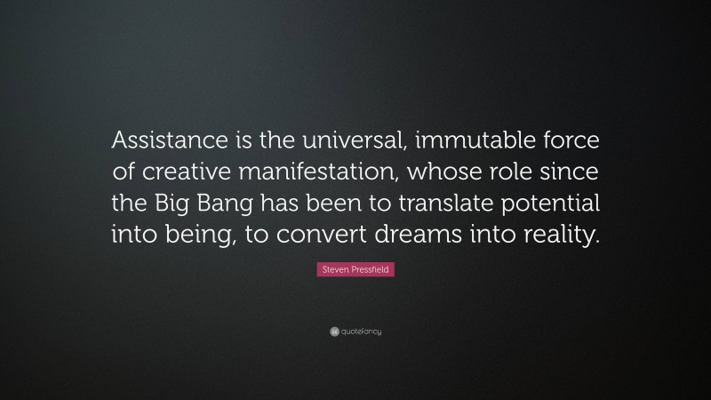 Steven Pressfield Quote: “Assistance is the universal, immutable force of creative manifestation, whose role since the Big Bang has been to translate potential into being, to convert dreams into reality.”