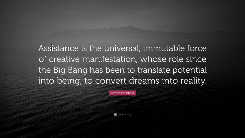 Steven Pressfield Quote: “Assistance is the universal, immutable force of creative manifestation, whose role since the Big Bang has been to translate potential into being, to convert dreams into reality.”