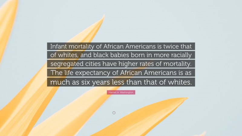 Harriet A. Washington Quote: “Infant mortality of African Americans is twice that of whites, and black babies born in more racially segregated cities have higher rates of mortality. The life expectancy of African Americans is as much as six years less than that of whites.”