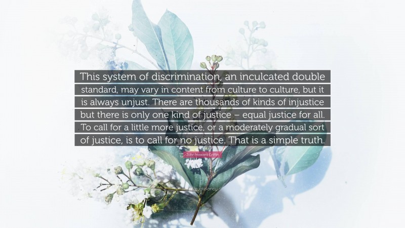 John Howard Griffin Quote: “This system of discrimination, an inculcated double standard, may vary in content from culture to culture, but it is always unjust. There are thousands of kinds of injustice but there is only one kind of justice – equal justice for all. To call for a little more justice, or a moderately gradual sort of justice, is to call for no justice. That is a simple truth.”