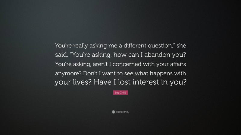 Lee Child Quote: “You’re really asking me a different question,” she said. “You’re asking, how can I abandon you? You’re asking, aren’t I concerned with your affairs anymore? Don’t I want to see what happens with your lives? Have I lost interest in you?”