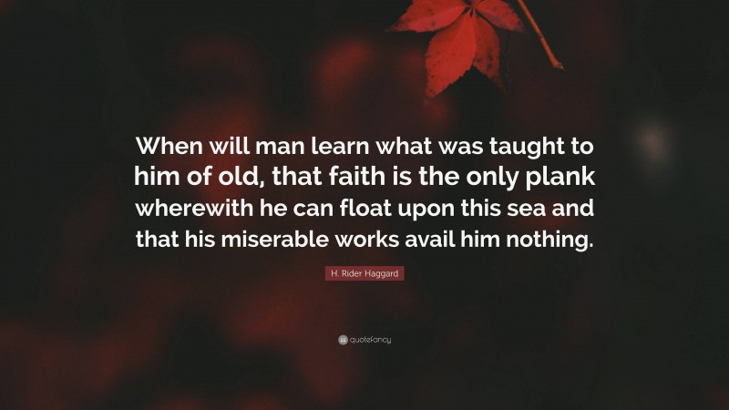 H. Rider Haggard Quote: “When will man learn what was taught to him of old, that faith is the only plank wherewith he can float upon this sea and that his miserable works avail him nothing.”