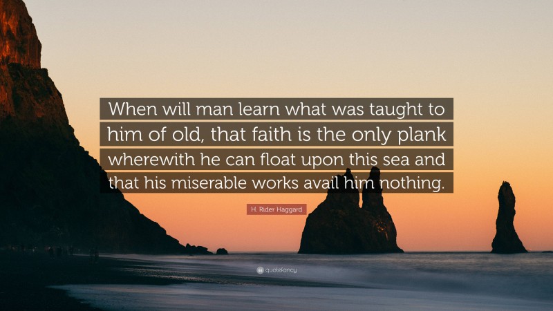 H. Rider Haggard Quote: “When will man learn what was taught to him of old, that faith is the only plank wherewith he can float upon this sea and that his miserable works avail him nothing.”