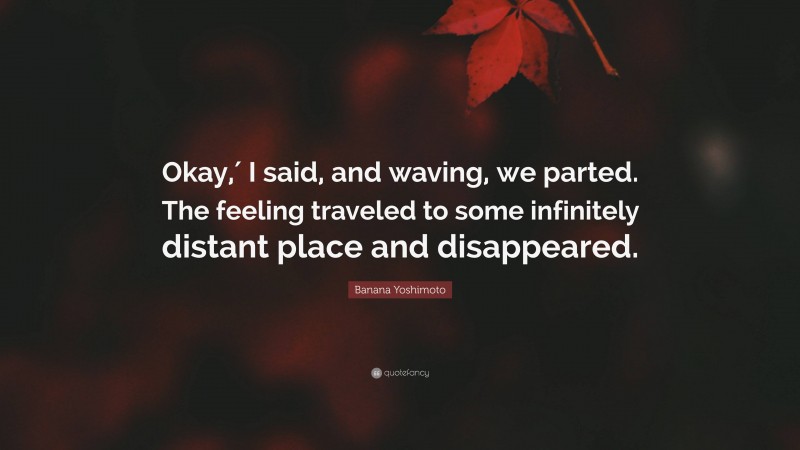 Banana Yoshimoto Quote: “Okay,′ I said, and waving, we parted. The feeling traveled to some infinitely distant place and disappeared.”