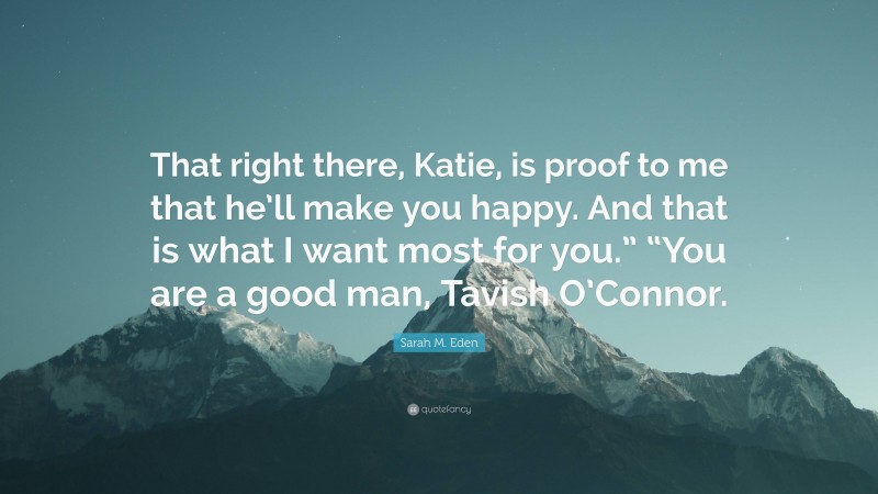 Sarah M. Eden Quote: “That right there, Katie, is proof to me that he’ll make you happy. And that is what I want most for you.” “You are a good man, Tavish O’Connor.”