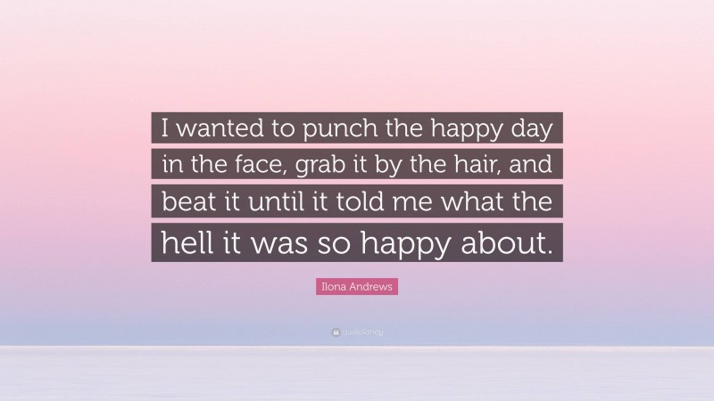 Ilona Andrews Quote: “I wanted to punch the happy day in the face, grab it by the hair, and beat it until it told me what the hell it was so happy about.”