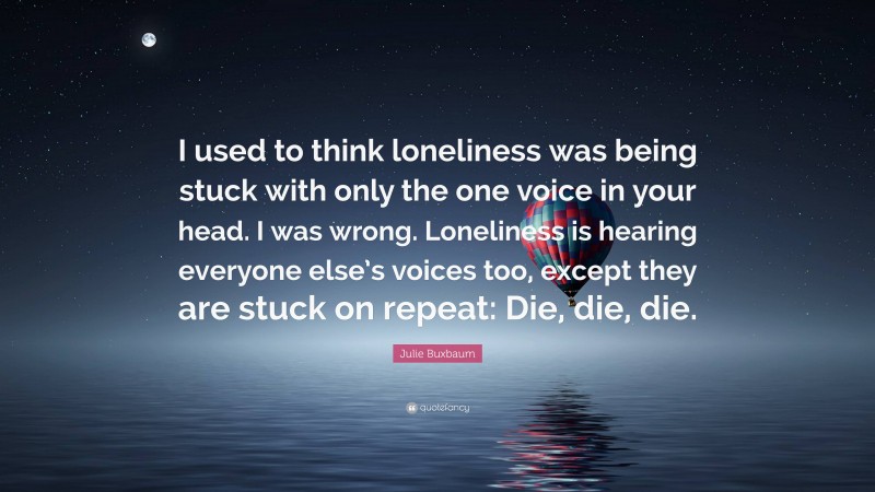 Julie Buxbaum Quote: “I used to think loneliness was being stuck with only the one voice in your head. I was wrong. Loneliness is hearing everyone else’s voices too, except they are stuck on repeat: Die, die, die.”