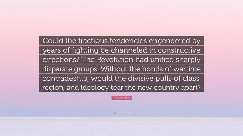 Ron Chernow Quote: “Could the fractious tendencies engendered by years of fighting be channeled in constructive directions? The Revolution had unified sharply disparate groups. Without the bonds of wartime comradeship, would the divisive pulls of class, region, and ideology tear the new country apart?”
