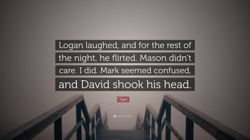 Tijan Quote: “Logan laughed, and for the rest of the night, he flirted. Mason didn’t care. I did. Mark seemed confused, and David shook his head.”