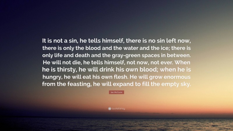 Ian McGuire Quote: “It is not a sin, he tells himself, there is no sin left now, there is only the blood and the water and the ice; there is only life and death and the gray-green spaces in between. He will not die, he tells himself, not now, not ever. When he is thirsty, he will drink his own blood; when he is hungry, he will eat his own flesh. He will grow enormous from the feasting, he will expand to fill the empty sky.”