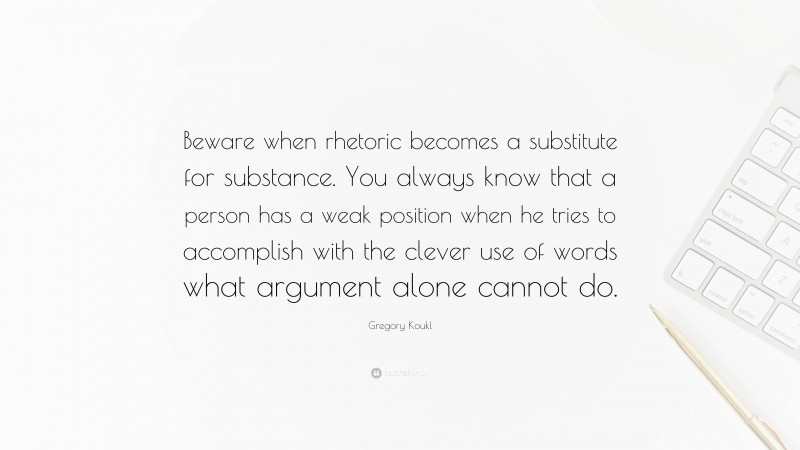 Gregory Koukl Quote: “Beware when rhetoric becomes a substitute for substance. You always know that a person has a weak position when he tries to accomplish with the clever use of words what argument alone cannot do.”