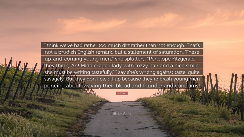 A. S. Byatt Quote: “I think we’ve had rather too much dirt rather than not enough. That’s not a prudish English remark, but a statement of saturation. These up-and-coming young men,” she splutters. “Penelope Fitzgerald – they think, ‘Ah! Middle-aged lady with frizzy hair and a nice smile; she must be writing tastefully.’ I say she’s writing against taste, quite savagely. But they don’t pick it up because they’re brash young men poncing about, waving their blood and thunder and condoms!”