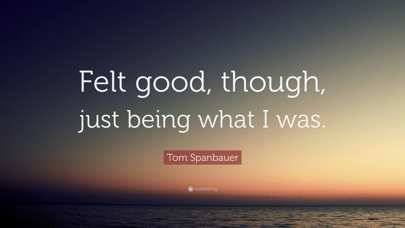 Tom Spanbauer Quote: “Felt good, though, just being what I was.”