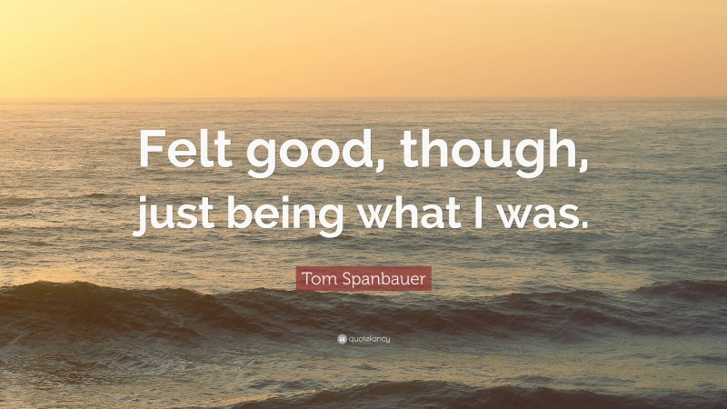 Tom Spanbauer Quote: “Felt good, though, just being what I was.”