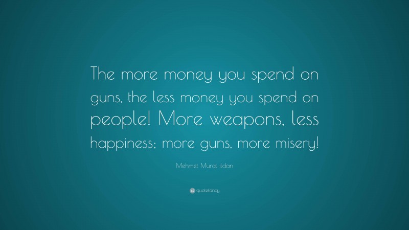Mehmet Murat ildan Quote: “The more money you spend on guns, the less money you spend on people! More weapons, less happiness; more guns, more misery!”