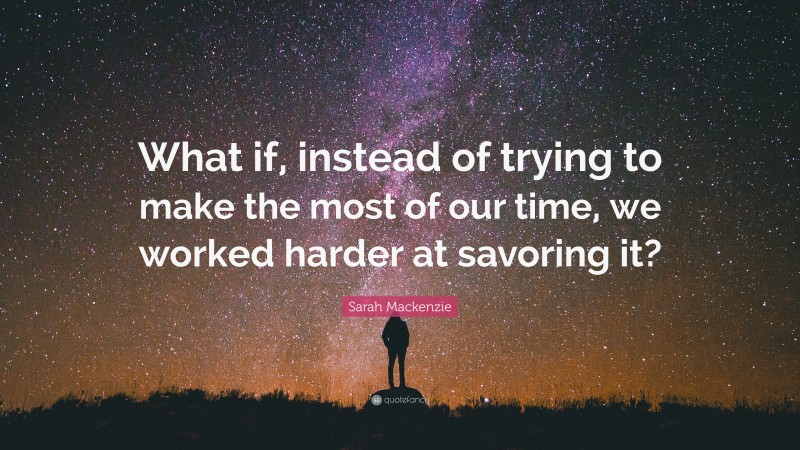 Sarah Mackenzie Quote: “What if, instead of trying to make the most of our time, we worked harder at savoring it?”