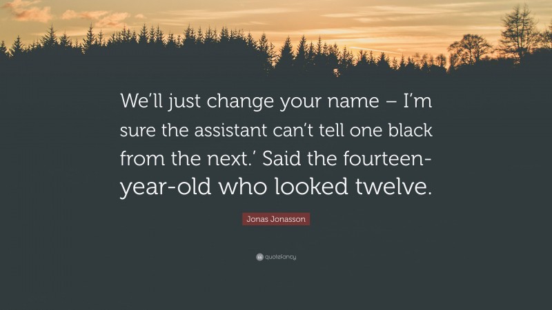 Jonas Jonasson Quote: “We’ll just change your name – I’m sure the assistant can’t tell one black from the next.’ Said the fourteen-year-old who looked twelve.”