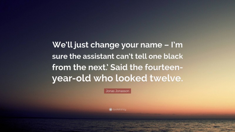 Jonas Jonasson Quote: “We’ll just change your name – I’m sure the assistant can’t tell one black from the next.’ Said the fourteen-year-old who looked twelve.”