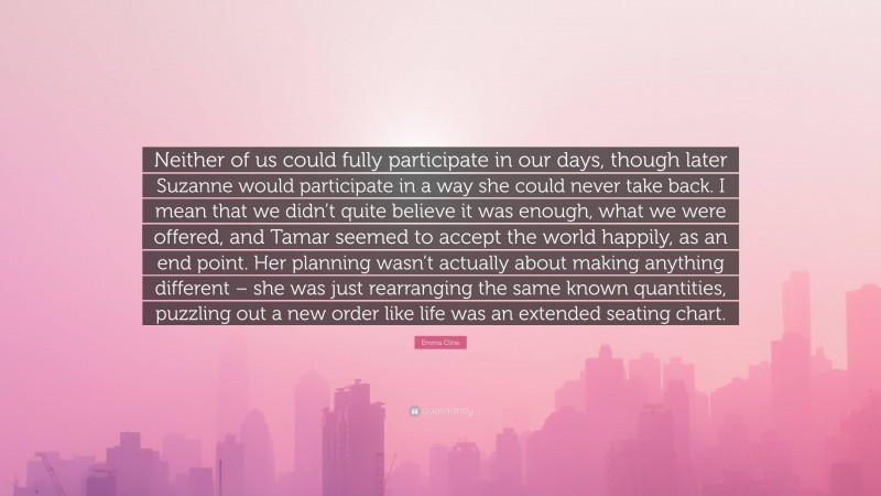 Emma Cline Quote: “Neither of us could fully participate in our days, though later Suzanne would participate in a way she could never take back. I mean that we didn’t quite believe it was enough, what we were offered, and Tamar seemed to accept the world happily, as an end point. Her planning wasn’t actually about making anything different – she was just rearranging the same known quantities, puzzling out a new order like life was an extended seating chart.”