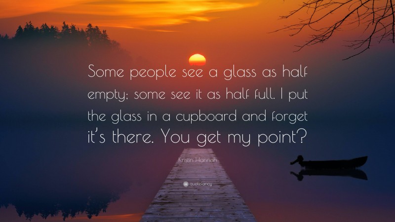 Kristin Hannah Quote: “Some people see a glass as half empty; some see it as half full. I put the glass in a cupboard and forget it’s there. You get my point?”