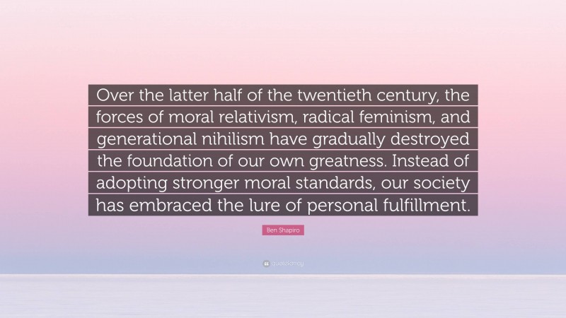 Ben Shapiro Quote: “Over the latter half of the twentieth century, the forces of moral relativism, radical feminism, and generational nihilism have gradually destroyed the foundation of our own greatness. Instead of adopting stronger moral standards, our society has embraced the lure of personal fulfillment.”