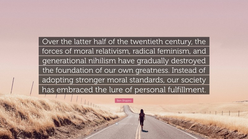 Ben Shapiro Quote: “Over the latter half of the twentieth century, the forces of moral relativism, radical feminism, and generational nihilism have gradually destroyed the foundation of our own greatness. Instead of adopting stronger moral standards, our society has embraced the lure of personal fulfillment.”