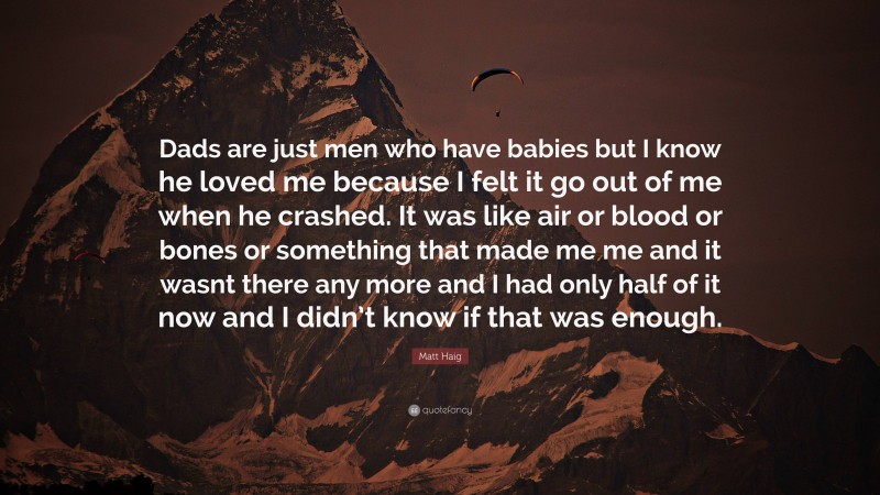 Matt Haig Quote: “Dads are just men who have babies but I know he loved me because I felt it go out of me when he crashed. It was like air or blood or bones or something that made me me and it wasnt there any more and I had only half of it now and I didn’t know if that was enough.”