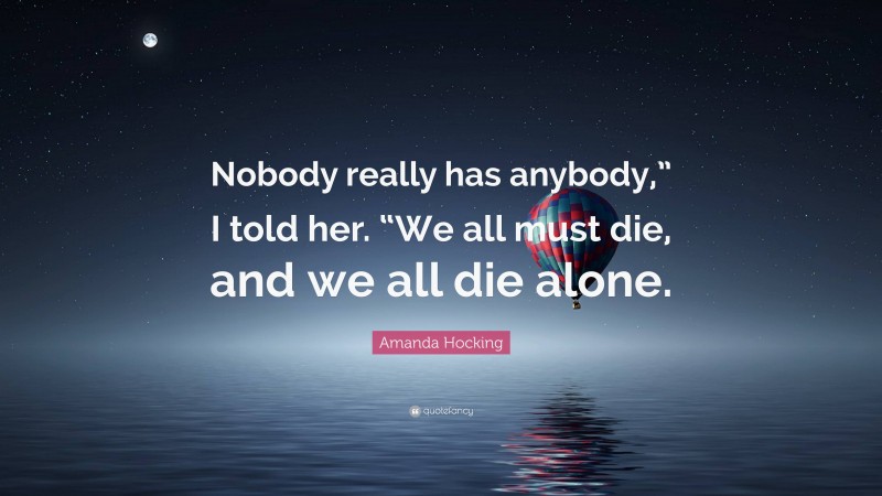 Amanda Hocking Quote: “Nobody really has anybody,” I told her. “We all must die, and we all die alone.”