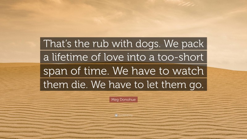 Meg Donohue Quote: “That’s the rub with dogs. We pack a lifetime of love into a too-short span of time. We have to watch them die. We have to let them go.”