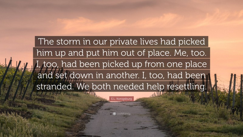 E.L. Konigsburg Quote: “The storm in our private lives had picked him up and put him out of place. Me, too. I, too, had been picked up from one place and set down in another. I, too, had been stranded. We both needed help resettling.”