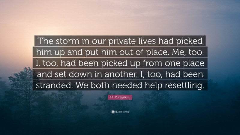 E.L. Konigsburg Quote: “The storm in our private lives had picked him up and put him out of place. Me, too. I, too, had been picked up from one place and set down in another. I, too, had been stranded. We both needed help resettling.”