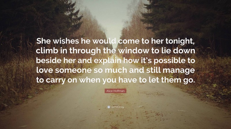 Alice Hoffman Quote: “She wishes he would come to her tonight, climb in through the window to lie down beside her and explain how it’s possible to love someone so much and still manage to carry on when you have to let them go.”