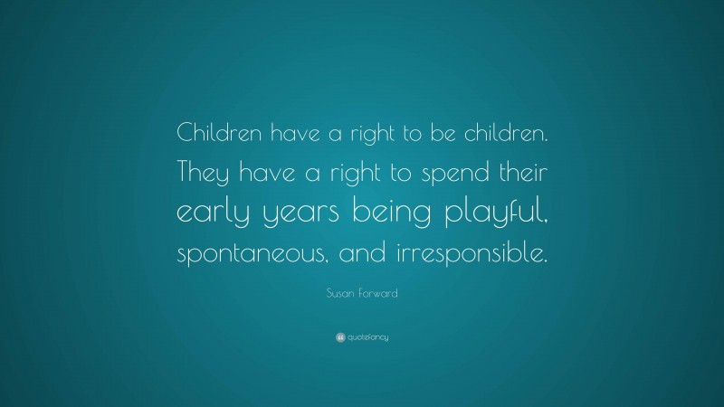 Susan Forward Quote: “Children have a right to be children. They have a right to spend their early years being playful, spontaneous, and irresponsible.”
