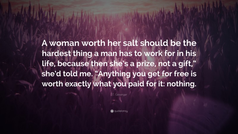 J.T. Geissinger Quote: “A woman worth her salt should be the hardest thing a man has to work for in his life, because then she’s a prize, not a gift,” she’d told me. “Anything you get for free is worth exactly what you paid for it: nothing.”