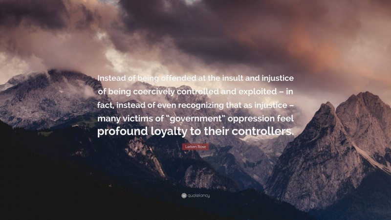 Larken Rose Quote: “Instead of being offended at the insult and injustice of being coercively controlled and exploited – in fact, instead of even recognizing that as injustice – many victims of “government” oppression feel profound loyalty to their controllers.”