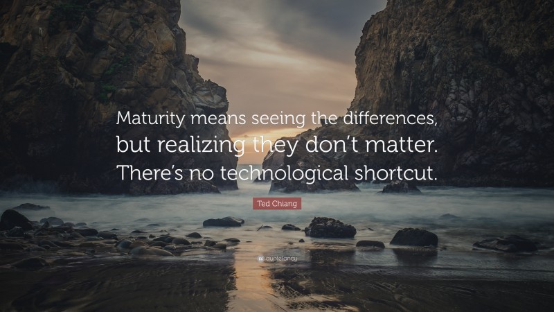 Ted Chiang Quote: “Maturity means seeing the differences, but realizing they don’t matter. There’s no technological shortcut.”