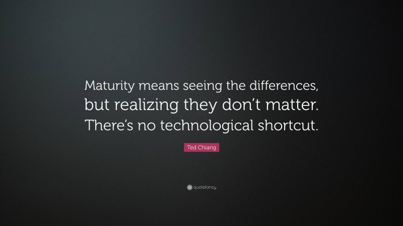 Ted Chiang Quote: “Maturity means seeing the differences, but realizing they don’t matter. There’s no technological shortcut.”